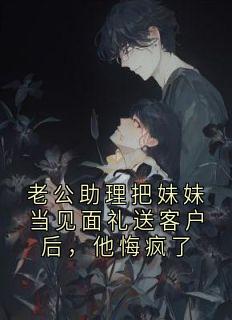 老公助理把妹妹当见面礼送客户后，他悔疯了